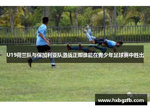 U19荷兰队与保加利亚队激战正酣谁能在青少年足球赛中胜出