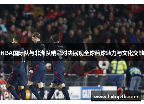 NBA国际队与非洲队精彩对决展现全球篮球魅力与文化交融