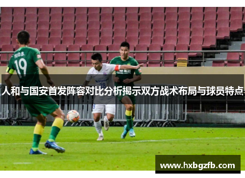 人和与国安首发阵容对比分析揭示双方战术布局与球员特点